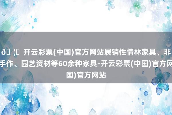 🦄开云彩票(中国)官方网站展销性情林家具、非遗手作、园艺资材等60余种家具-开云彩票(中国)官方网站