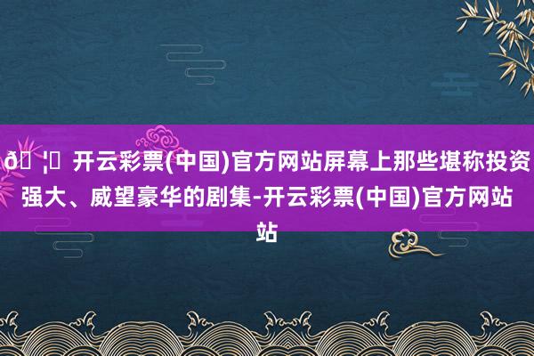 🦄开云彩票(中国)官方网站屏幕上那些堪称投资强大、威望豪华的剧集-开云彩票(中国)官方网站
