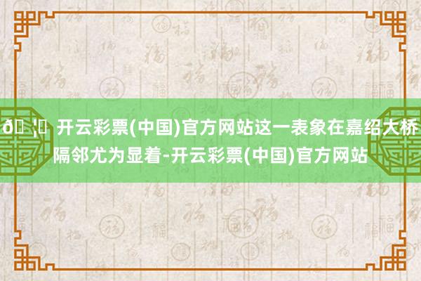🦄开云彩票(中国)官方网站这一表象在嘉绍大桥隔邻尤为显着-开云彩票(中国)官方网站