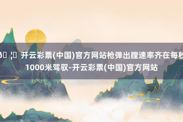 🦄开云彩票(中国)官方网站枪弹出膛速率齐在每秒1000米驾驭-开云彩票(中国)官方网站
