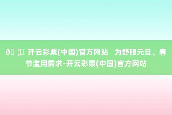 🦄开云彩票(中国)官方网站   为舒服元旦、春节滥用需求-开云彩票(中国)官方网站