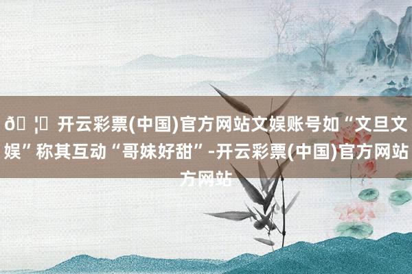 🦄开云彩票(中国)官方网站文娱账号如“文旦文娱”称其互动“哥妹好甜”-开云彩票(中国)官方网站