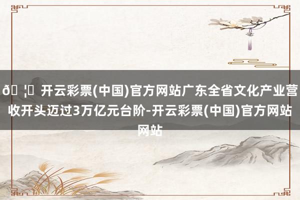 🦄开云彩票(中国)官方网站广东全省文化产业营收开头迈过3万亿元台阶-开云彩票(中国)官方网站