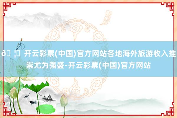 🦄开云彩票(中国)官方网站各地海外旅游收入推崇尤为强盛-开云彩票(中国)官方网站