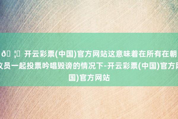 🦄开云彩票(中国)官方网站这意味着在所有在朝党议员一起投票吟唱毁谤的情况下-开云彩票(中国)官方网站