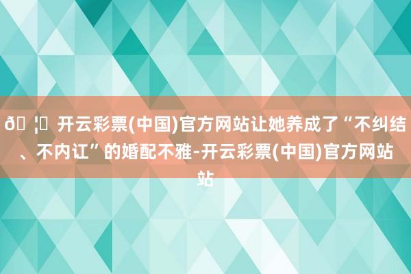 🦄开云彩票(中国)官方网站让她养成了“不纠结、不内讧”的婚配不雅-开云彩票(中国)官方网站