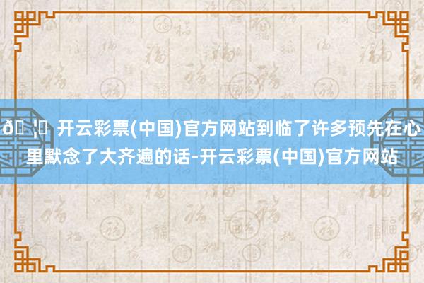 🦄开云彩票(中国)官方网站到临了许多预先在心里默念了大齐遍的话-开云彩票(中国)官方网站