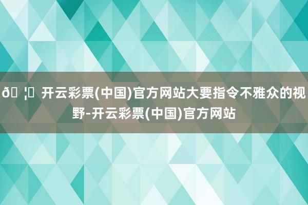 🦄开云彩票(中国)官方网站大要指令不雅众的视野-开云彩票(中国)官方网站