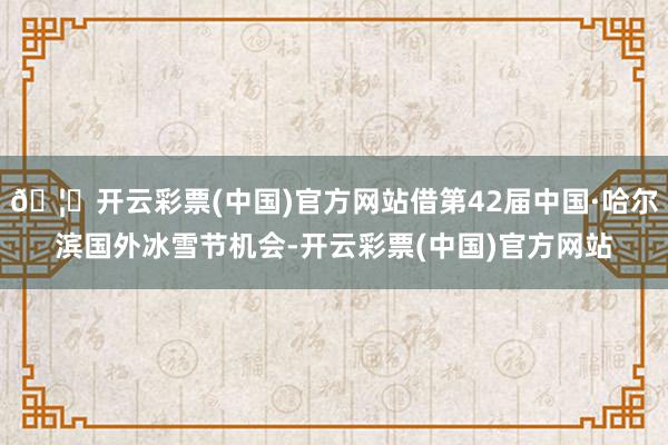 🦄开云彩票(中国)官方网站借第42届中国·哈尔滨国外冰雪节机会-开云彩票(中国)官方网站