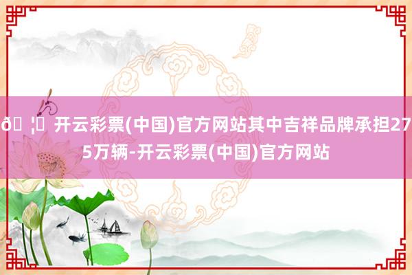 🦄开云彩票(中国)官方网站其中吉祥品牌承担275万辆-开云彩票(中国)官方网站