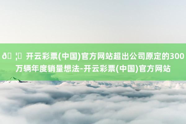 🦄开云彩票(中国)官方网站超出公司原定的300万辆年度销量想法-开云彩票(中国)官方网站