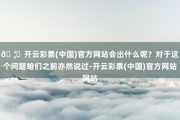 🦄开云彩票(中国)官方网站会出什么呢？对于这个问题咱们之前亦然说过-开云彩票(中国)官方网站