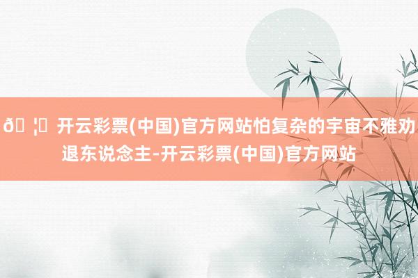 🦄开云彩票(中国)官方网站怕复杂的宇宙不雅劝退东说念主-开云彩票(中国)官方网站