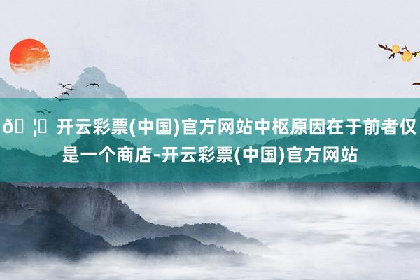 🦄开云彩票(中国)官方网站中枢原因在于前者仅是一个商店-开云彩票(中国)官方网站