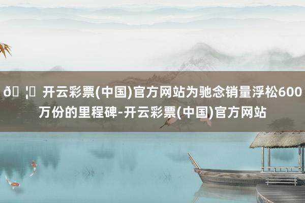 🦄开云彩票(中国)官方网站为驰念销量浮松600万份的里程碑-开云彩票(中国)官方网站