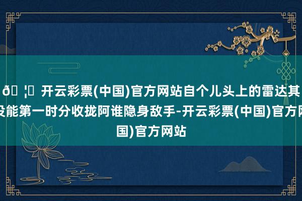 🦄开云彩票(中国)官方网站自个儿头上的雷达其实没能第一时分收拢阿谁隐身敌手-开云彩票(中国)官方网站