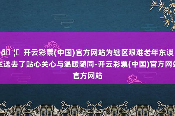 🦄开云彩票(中国)官方网站为辖区艰难老年东谈主送去了贴心关心与温暖随同-开云彩票(中国)官方网站