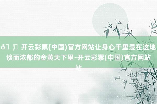 🦄开云彩票(中国)官方网站让身心千里浸在这地谈而浓郁的金黄天下里-开云彩票(中国)官方网站