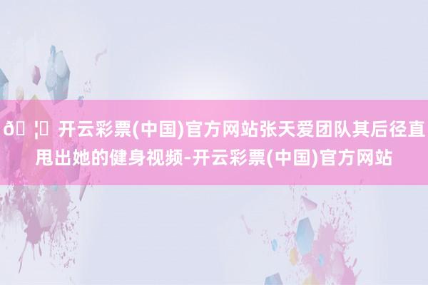 🦄开云彩票(中国)官方网站张天爱团队其后径直甩出她的健身视频-开云彩票(中国)官方网站