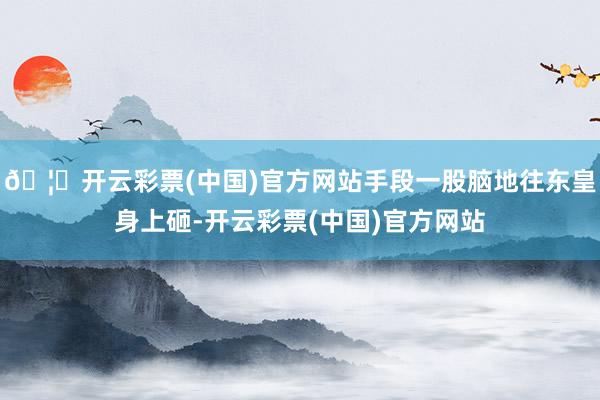 🦄开云彩票(中国)官方网站手段一股脑地往东皇身上砸-开云彩票(中国)官方网站