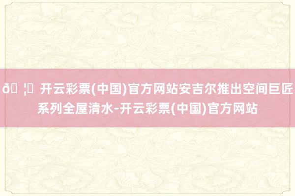 🦄开云彩票(中国)官方网站安吉尔推出空间巨匠系列全屋清水-开云彩票(中国)官方网站