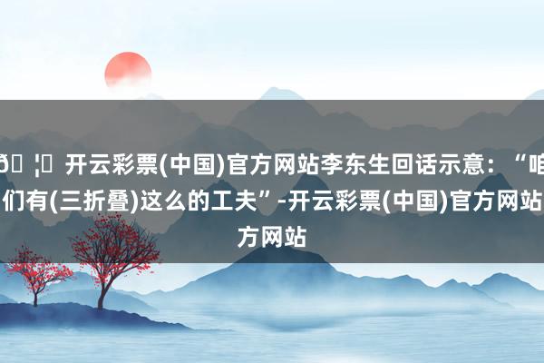 🦄开云彩票(中国)官方网站李东生回话示意：“咱们有(三折叠)这么的工夫”-开云彩票(中国)官方网站