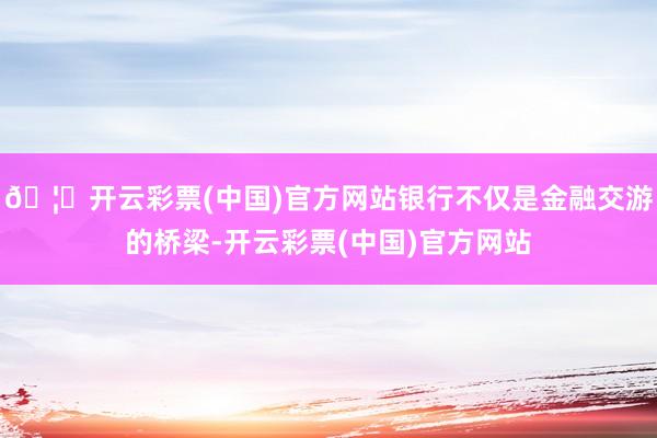 🦄开云彩票(中国)官方网站银行不仅是金融交游的桥梁-开云彩票(中国)官方网站
