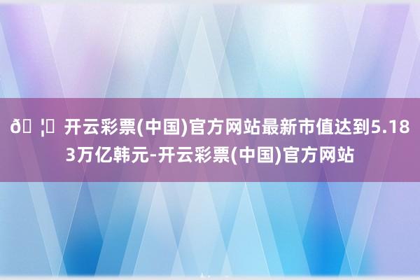 🦄开云彩票(中国)官方网站最新市值达到5.183万亿韩元-开云彩票(中国)官方网站