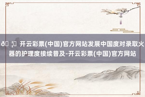 🦄开云彩票(中国)官方网站发展中国度对录取火器的护理度接续普及-开云彩票(中国)官方网站