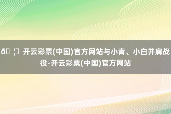 🦄开云彩票(中国)官方网站与小青、小白并肩战役-开云彩票(中国)官方网站