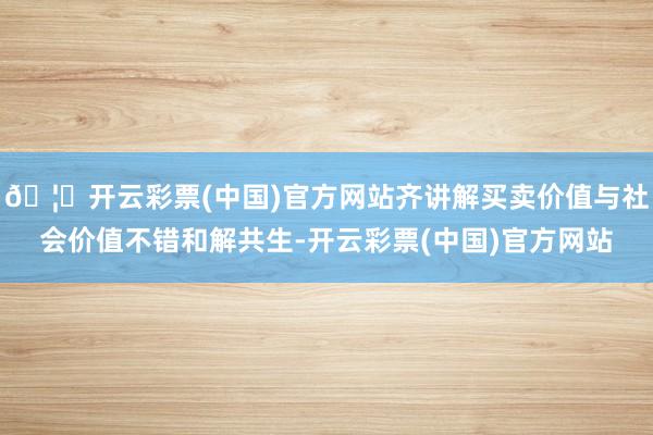 🦄开云彩票(中国)官方网站齐讲解买卖价值与社会价值不错和解共生-开云彩票(中国)官方网站