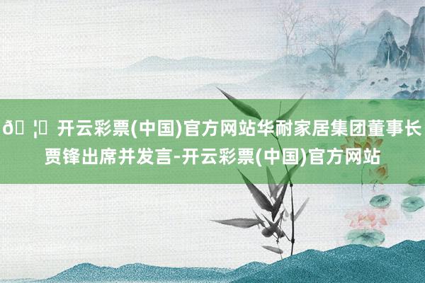 🦄开云彩票(中国)官方网站华耐家居集团董事长贾锋出席并发言-开云彩票(中国)官方网站