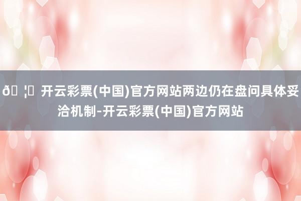 🦄开云彩票(中国)官方网站两边仍在盘问具体妥洽机制-开云彩票(中国)官方网站