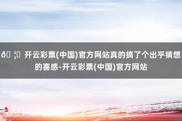 🦄开云彩票(中国)官方网站真的搞了个出乎猜想的喜感-开云彩票(中国)官方网站