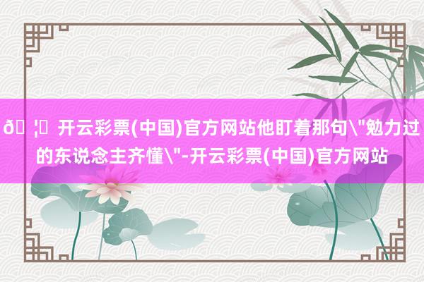 🦄开云彩票(中国)官方网站他盯着那句