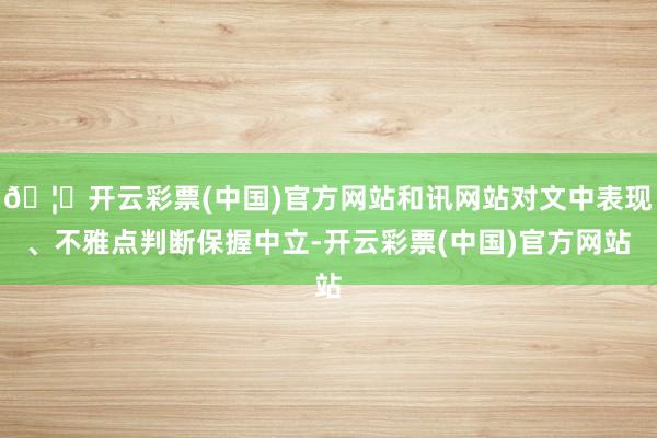 🦄开云彩票(中国)官方网站和讯网站对文中表现、不雅点判断保握中立-开云彩票(中国)官方网站