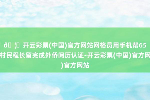 🦄开云彩票(中国)官方网站网格员用手机帮65岁村民程长留完成外侨阅历认证-开云彩票(中国)官方网站