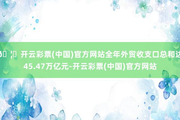 🦄开云彩票(中国)官方网站全年外贸收支口总和达45.47万亿元-开云彩票(中国)官方网站
