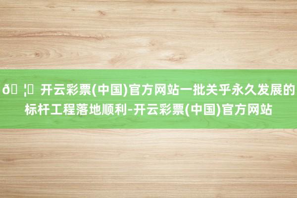 🦄开云彩票(中国)官方网站一批关乎永久发展的标杆工程落地顺利-开云彩票(中国)官方网站