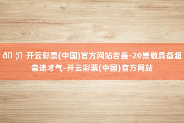 🦄开云彩票(中国)官方网站若轰-20崇敬具备超音速才气-开云彩票(中国)官方网站