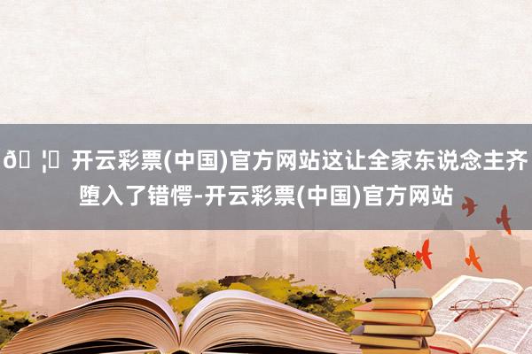 🦄开云彩票(中国)官方网站这让全家东说念主齐堕入了错愕-开云彩票(中国)官方网站