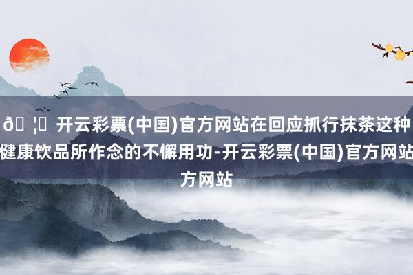 🦄开云彩票(中国)官方网站在回应抓行抹茶这种健康饮品所作念的不懈用功-开云彩票(中国)官方网站