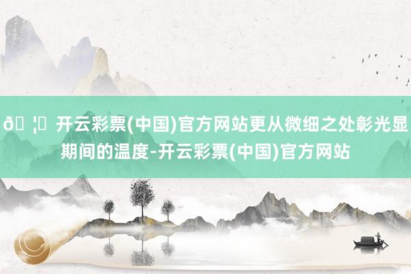 🦄开云彩票(中国)官方网站更从微细之处彰光显期间的温度-开云彩票(中国)官方网站
