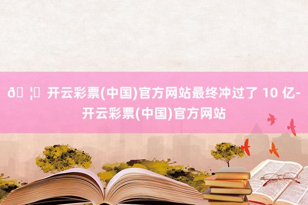 🦄开云彩票(中国)官方网站最终冲过了 10 亿-开云彩票(中国)官方网站