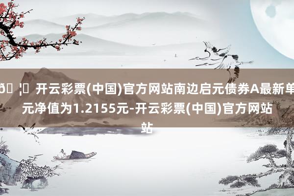 🦄开云彩票(中国)官方网站南边启元债券A最新单元净值为1.2155元-开云彩票(中国)官方网站
