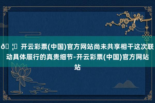 🦄开云彩票(中国)官方网站尚未共享相干这次联动具体履行的真贵细节-开云彩票(中国)官方网站