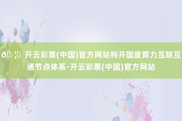 🦄开云彩票(中国)官方网站构开国度算力互联互通节点体系-开云彩票(中国)官方网站