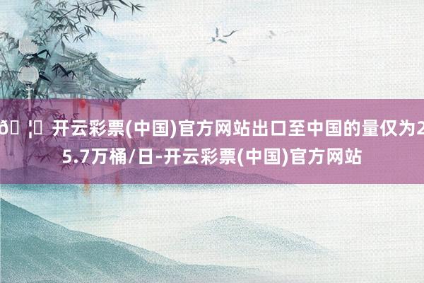 🦄开云彩票(中国)官方网站出口至中国的量仅为25.7万桶/日-开云彩票(中国)官方网站