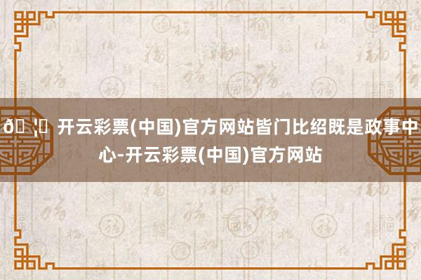 🦄开云彩票(中国)官方网站皆门比绍既是政事中心-开云彩票(中国)官方网站