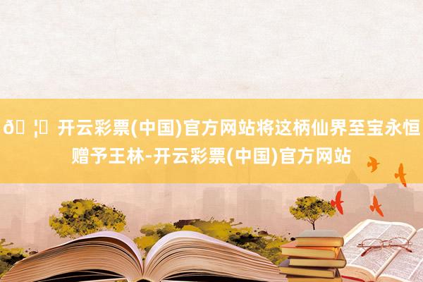 🦄开云彩票(中国)官方网站将这柄仙界至宝永恒赠予王林-开云彩票(中国)官方网站
